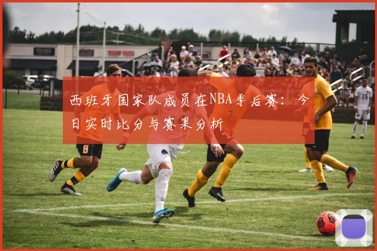 西班牙国家队成员在NBA季后赛:今日实时比分与赛果分析