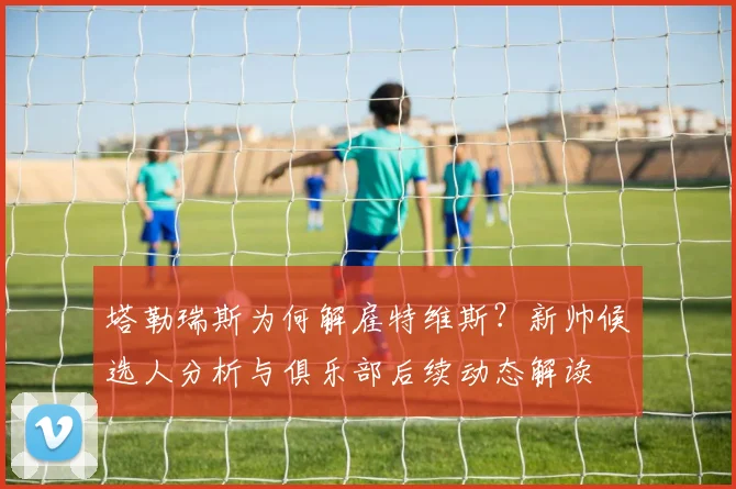 塔勒瑞斯为何解雇特维斯?新帅候选人分析与俱乐部后续动态解读