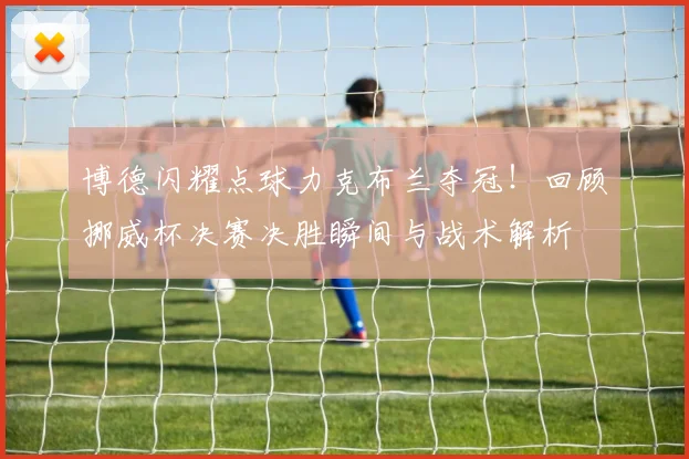 博德闪耀点球力克布兰夺冠!回顾挪威杯决赛决胜瞬间与战术解析