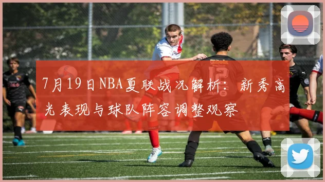 7月19日NBA夏联战况解析:新秀高光表现与球队阵容调整观察