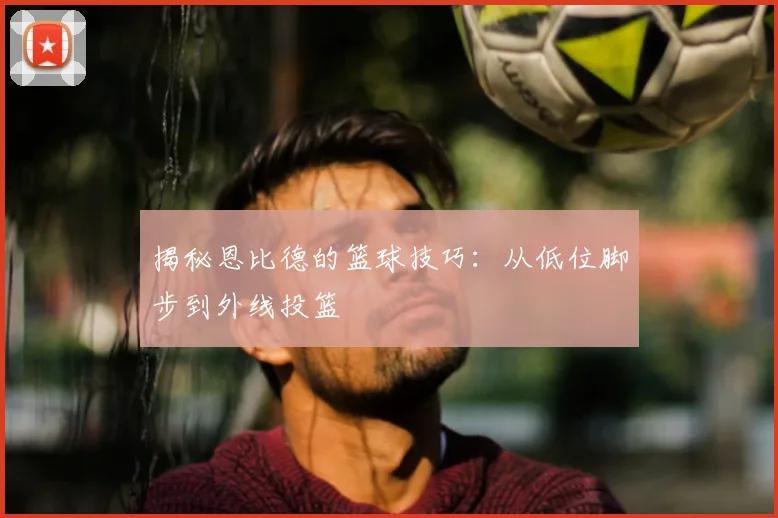 揭秘恩比德的篮球技巧:从低位脚步到外线投篮