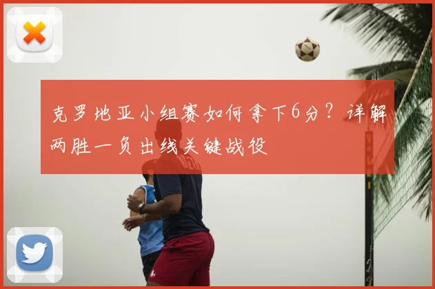 克罗地亚小组赛如何拿下6分？详解两胜一负出线关键战役