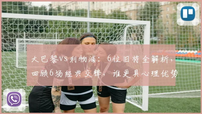 大巴黎vs利物浦：6位旧将全解析，回顾6场经典交锋，谁更具心理优势？