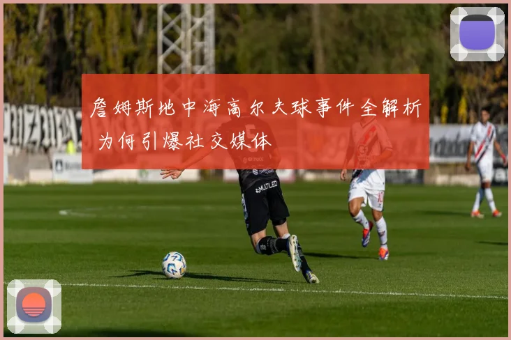 詹姆斯地中海高尔夫球事件全解析 为何引爆社交媒体