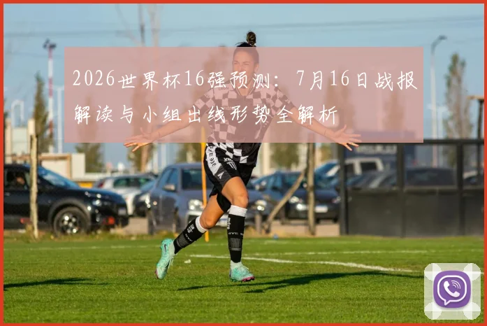 2026世界杯16强预测：7月16日战报解读与小组出线形势全解析