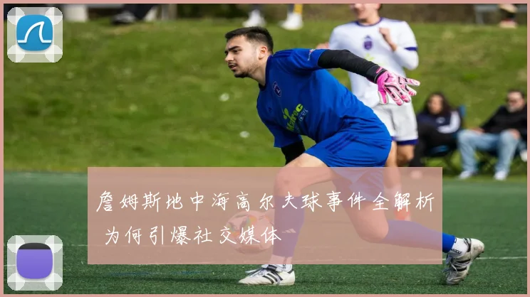 詹姆斯地中海高尔夫球事件全解析 为何引爆社交媒体