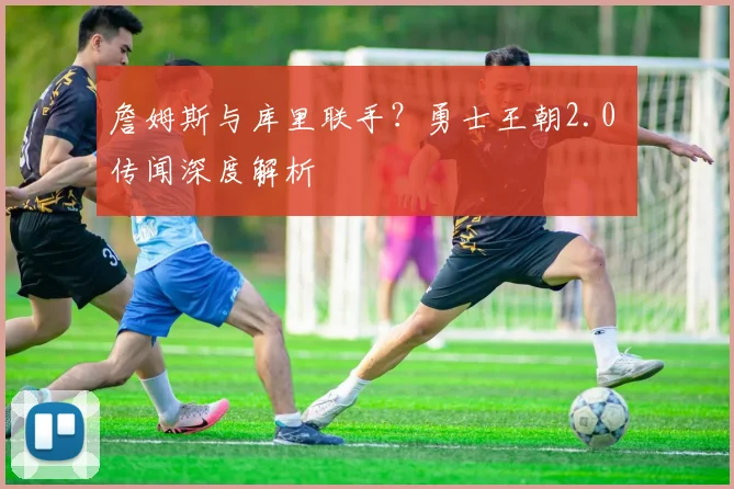 詹姆斯与库里联手？勇士王朝2.0 传闻深度解析