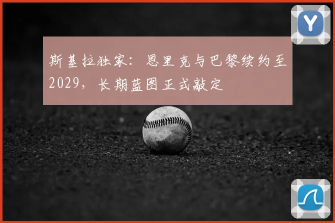 斯基拉独家：恩里克与巴黎续约至2029，长期蓝图正式敲定