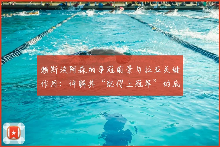 赖斯谈阿森纳争冠前景与拉亚关键作用:详解其“配得上冠军”的底气与门将依赖症