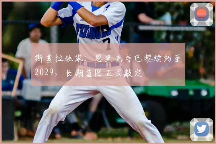 斯基拉独家：恩里克与巴黎续约至2029，长期蓝图正式敲定