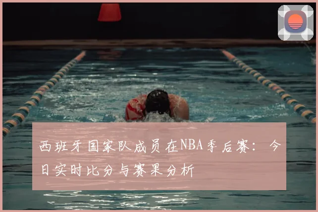 西班牙国家队成员在NBA季后赛：今日实时比分与赛果分析