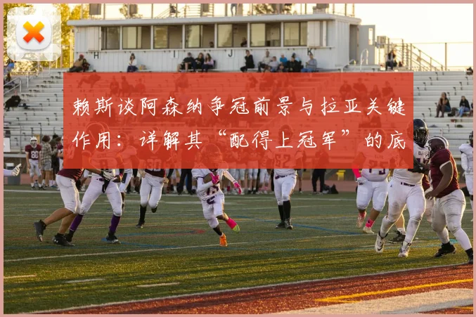 赖斯谈阿森纳争冠前景与拉亚关键作用：详解其“配得上冠军”的底气与门将依赖症